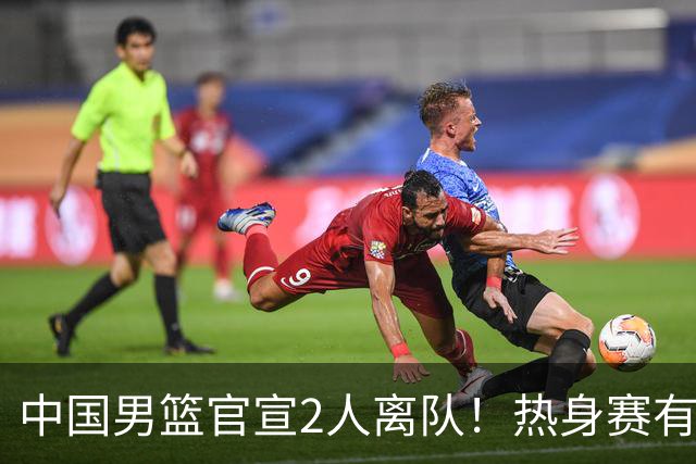 中国男篮官宣2人离队！热身赛有变，二阶段世预赛+亚运会赛程出炉