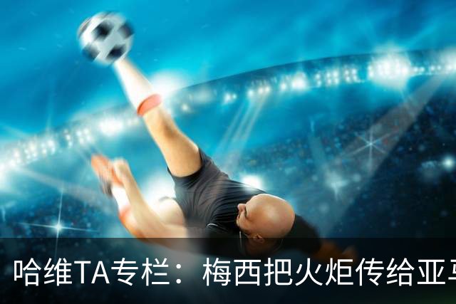 哈维TA专栏：梅西把火炬传给亚马尔，后者是未来15-20年足坛王者